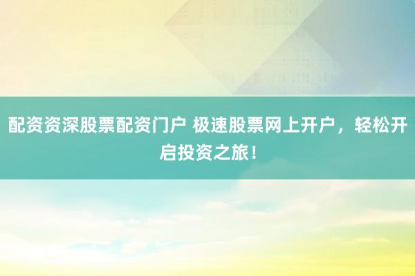 配资资深股票配资门户 极速股票网上开户，轻松开启投资之旅！